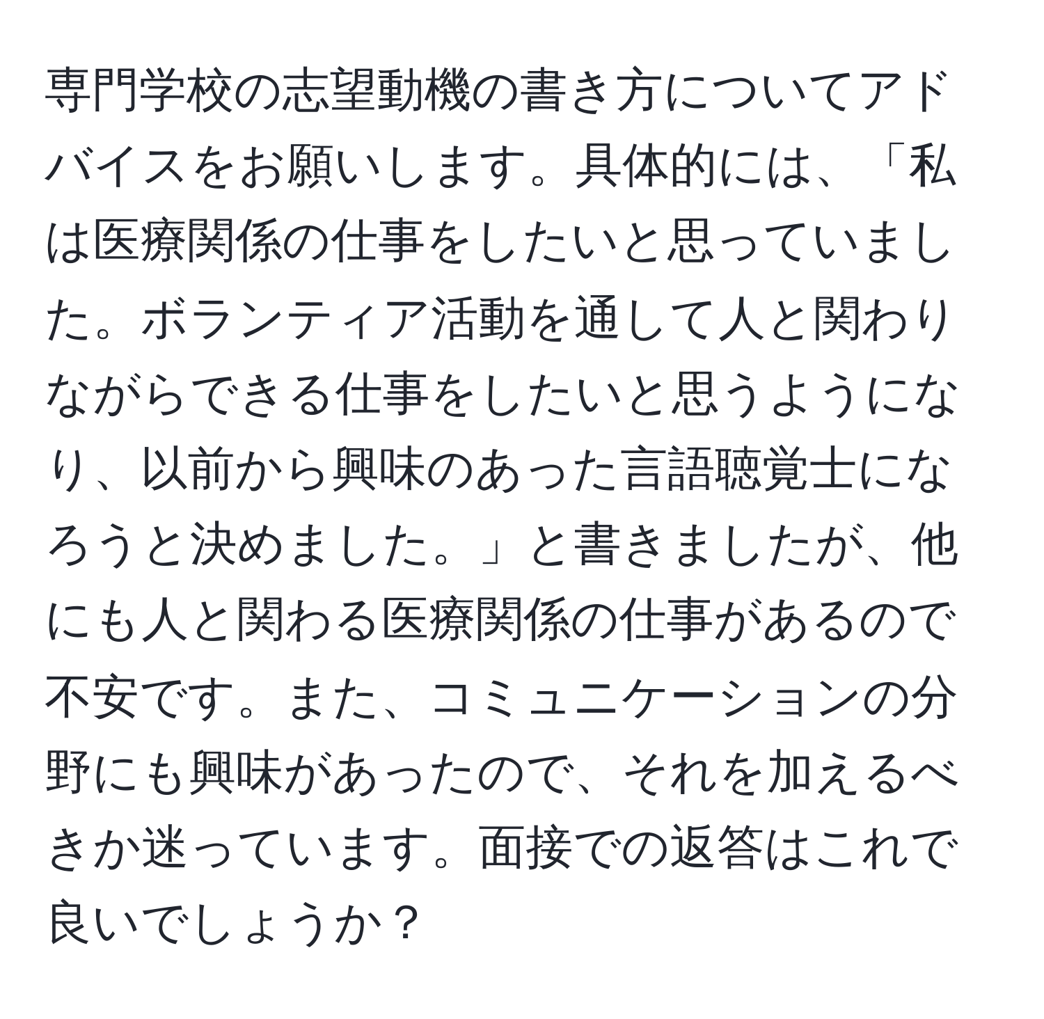 専門学校の志望動機の書き方についてアドバイスをお願いします。具体的には、「私は医療関係の仕事をしたいと思っていました。ボランティア活動を通して人と関わりながらできる仕事をしたいと思うようになり、以前から興味のあった言語聴覚士になろうと決めました。」と書きましたが、他にも人と関わる医療関係の仕事があるので不安です。また、コミュニケーションの分野にも興味があったので、それを加えるべきか迷っています。面接での返答はこれで良いでしょうか？