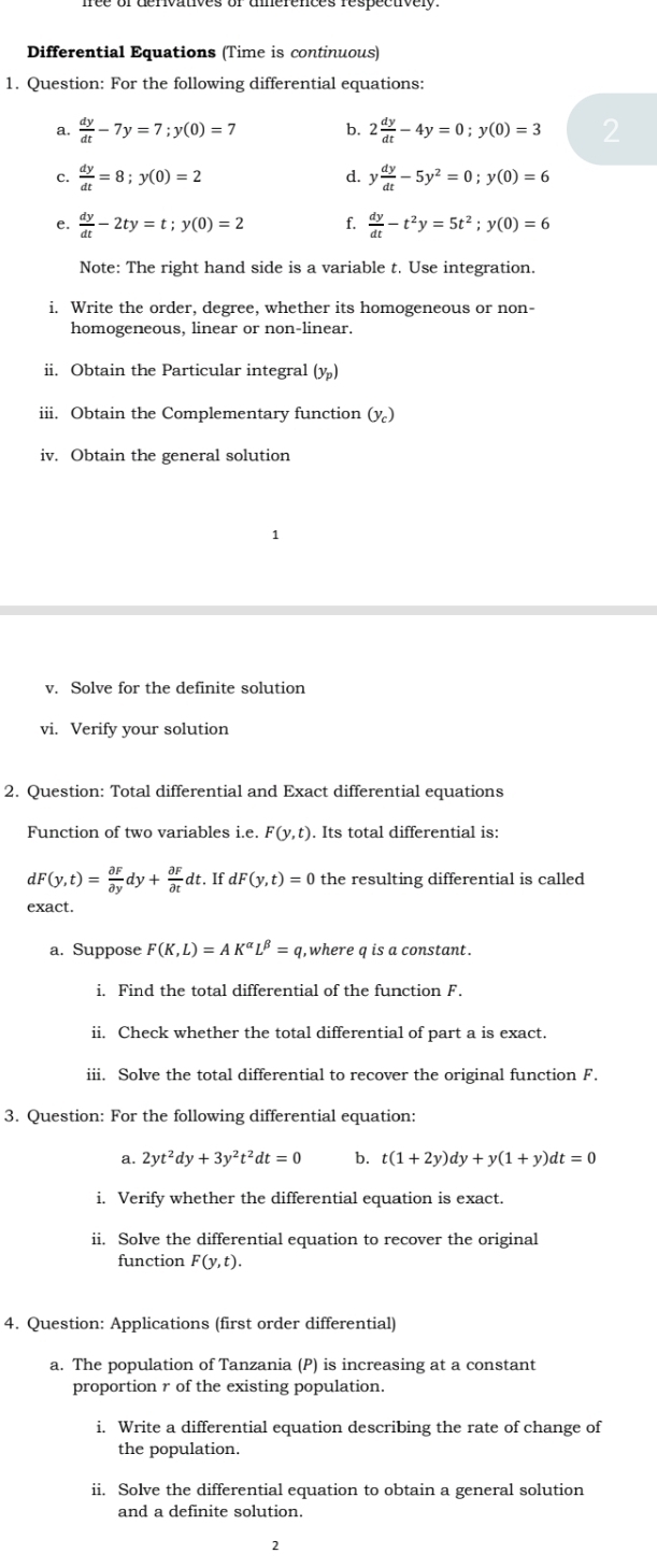 Differential Equations (Time is continuous)
1. Question: For the following differential equations:
a.  dy/dt -7y=7;y(0)=7 b. 2 dy/dt -4y=0;y(0)=3 2
C.  dy/dt =8;y(0)=2 d. y dy/dt -5y^2=0;y(0)=6
e.  dy/dt -2ty=t;y(0)=2 f.  dy/dt -t^2y=5t^2;y(0)=6
Note: The right hand side is a variable t. Use integration.
i. Write the order, degree, whether its homogeneous or non-
homogeneous, linear or non-linear.
ii. Obtain the Particular integral (y_p)
iii. Obtain the Complementary function (y_c)
iv. Obtain the general solution
v. Solve for the definite solution
vi. Verify your solution
2. Question: Total differential and Exact differential equations
Function of two variables i.e. F(y,t). Its total differential is:
dF(y,t)= partial F/partial y dy+ partial F/partial t dt. If dF (y,t)=0 the resulting differential is called
exact.
a. Suppose F(K,L)=AK^(alpha)L^(beta)=q q,where q is a constant.
i. Find the total differential of the function F.
ii. Check whether the total differential of part a is exact.
iii. Solve the total differential to recover the original function F.
3. Question: For the following differential equation:
a. 2yt^2dy+3y^2t^2dt=0 b. t(1+2y)dy+y(1+y)dt=0
i. Verify whether the differential equation is exact.
ii. Solve the differential equation to recover the original
function F(y,t).
4. Question: Applications (first order differential)
a. The population of Tanzania (P) is increasing at a constant
proportion r of the existing population.
i. Write a differential equation describing the rate of change of
the population.
ii. Solve the differential equation to obtain a general solution
and a definite solution.
2