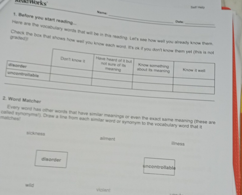 Kead Works Self Help 
Name: 
1. Before you start reading..._ 
Date: 
Here are the vocabulary words that will be in this reading. Let's see how well you already know them 
graded)! 
Check the box that shows how well you know eac 
Matcher 
Every word has other words that have similar meanings or even the exact same meaning (these are 
matches! 
cailled synonyms!). Draw a line from each similar word or synonym to the vocabulary word that it 
sickness illness 
ailment 
disorder uncontrollable 
wild violent