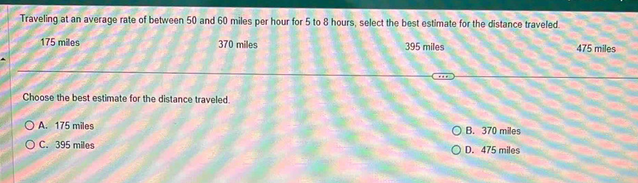 Traveling at an average rate of between 50 and 60 miles per hour for 5 to 8 hours, select the best estimate for the distance traveled.
175 miles 370 miles 395 miles 475 miles
Choose the best estimate for the distance traveled.
A. 175 miles B. 370 miles
C. 395 miles D. 475 miles