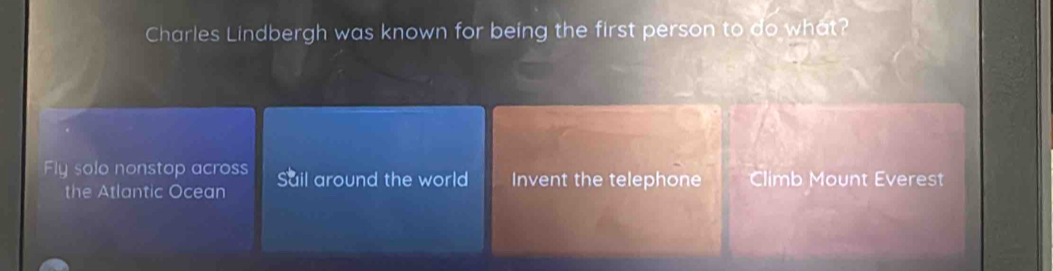 Charles Lindbergh was known for being the first person to do what? 
Fly solo nonstop across Sail around the world Invent the telephone Climb Mount Everest 
the Atlantic Ocean