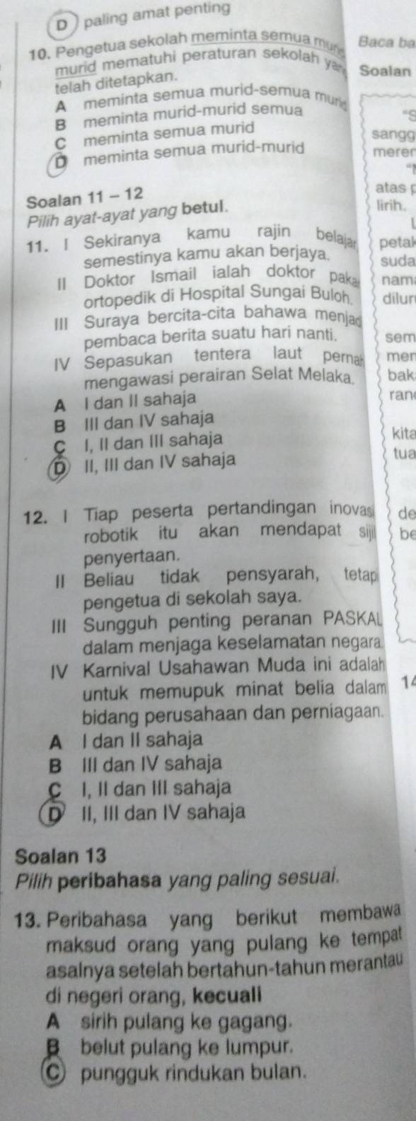 D  paling amat penting
10. Pengetua sekolah meminta semua mur
Baca ba
murid mematuhi peraturan sekolah ya Soalan
telah ditetapkan.
A meminta semua murid-semua murd
B meminta murid-murid semua
'S
C meminta semua murid
sangg
D meminta semua murid-murid merer
Soalan 11 - 12
atas 
Pilih ayat-ayat yang betul.
lirih.
11. I Sekiranya kamu rajin belaja petal
semestinya kamu akan berjaya. suda
II Doktor Ismail ialah doktor paka nam
ortopedik di Hospital Sungai Buloh. dilur
III Suraya bercita-cita bahawa menja
pembaca berita suatu hari nanti. sem
IV Sepasukan tentera laut perna mer
mengawasi perairan Selat Melaka. bak
A I dan II sahaja ran
B III dan IV sahaja
C I, II dan III sahaja
kita
D II, III dan IV sahaja
tua
12. I Tiap peserta pertandingan inovasi de
robotik itu akan mendapat sijii be
penyertaan.
II Beliau tidak pensyarah， tetap
pengetua di sekolah saya.
III Sungguh penting peranan PASKAL
dalam menjaga keselamatan negara
IV Karnival Usahawan Muda ini adalah
untuk memupuk minat belia dalam 14
bidang perusahaan dan perniagaan.
A I dan II sahaja
B III dan IV sahaja
C I, II dan III sahaja
D II, III dan IV sahaja
Soalan 13
Pilih peribahasa yang paling sesuai.
13. Peribahasa yang berikut membawa
maksud orang yang pulang ke tempat 
asalnya setelah bertahun-tahun merantau
di negeri orang, kecuali
A sirih pulang ke gagang.
belut pulang ke lumpur.
pungguk rindukan bulan.