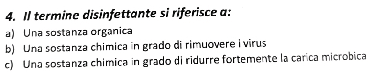 Il termine disinfettante si riferisce a:
a) Una sostanza organica
b) Una sostanza chimica in grado di rimuovere i virus
c) Una sostanza chimica in grado di ridurre fortemente la carica microbica