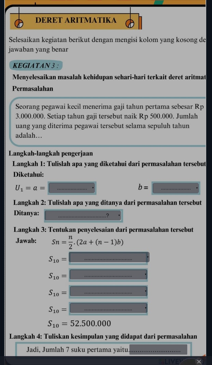 DERET ARITMATIKA 
Selesaikan kegiatan berikut dengan mengisi kolom yang kosong de 
jawaban yang benar 
KEGIATAN 3 : 
Menyelesaikan masalah kehidupan sehari-hari terkait deret aritmat 
Permasalahan 
Seorang pegawai kecil menerima gaji tahun pertama sebesar Rp
3.000.000. Setiap tahun gaji tersebut naik Rp 500.000. Jumlah 
uang yang diterima pegawai tersebut selama sepuluh tahun 
adalah… 
Langkah-langkah pengerjaan 
Langkah 1: Tulislah apa yang diketahui dari permasalahan tersebut 
Diketahui: 
_ U_1=a=
_ b=□
Langkah 2: Tulislah apa yang ditanya dari permasalahan tersebut 
Ditanya:_ 
Langkah 3: Tentukan penyelesaian dari permasalahan tersebut 
Jawab: Sn= n/2 .(2a+(n-1)b)
S_10=□
S_10=□
S_10=□
S_10=□
S_10=52.500.000
Langkah 4: Tuliskan kesimpulan yang didapat dari permasalahan 
Jadi, Jumlah 7 suku pertama yaitu._