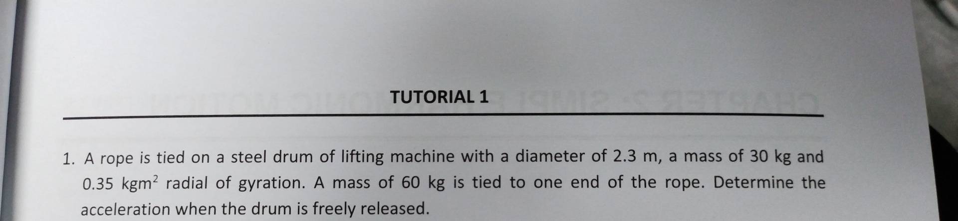 TUTORIAL 1 
1. A rope is tied on a steel drum of lifting machine with a diameter of 2.3 m, a mass of 30 kg and
0.35kgm^2 radial of gyration. A mass of 60 kg is tied to one end of the rope. Determine the 
acceleration when the drum is freely released.