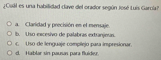 ¿Cuál es una habilidad clave del orador según José Luis García?
a. Claridad y precisión en el mensaje.
b. Uso excesivo de palabras extranjeras.
c. Uso de lenguaje complejo para impresionar.
d. Hablar sin pausas para fluidez.