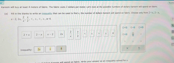 Españo 
Kareem will buy at least 4 meters of fabric. The fabric costs 2 dollars per meter. Let's look at the possible numbers of dollars Kareem will spend on fabric. 
(a) Fill in the blanks to write an inequality that can be used to find x, the number of dollars Kareem will spend on fabric. Choose only from 2+x, 2-x,
x-2, 2x,  2/x ,  x/2 , , ≤ , , ≥ , , or4
? 
□ +□ □-□ □ * □
2+x 2-x x-2 2x  2/x   x/2  s 2 4 □ / □  □ /□   
~ 
Inequality: 2x 8 
× 5
Kareem will spend on fabric. Write your answer as an inequality solved for x.