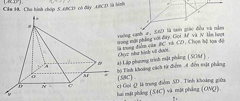 (ACD'). 
Câu 10. Cho hình chóp S. ABCD có đáy ABCD là hình C
P
D
uông cạnh α, SAD là tam giác đều và nằm 
rong mặt phẳng với đáy. Gọi M và N lần lượt 
trung điểm của BC và CD. Chọn hệ tọa độ 
xyz như hình vẽ dưới. 
) Lập phương trình mặt phẳng (SOM) . 
) Tính khoảng cách từ điểm A đến mặt phẳng
SBC) . 
) Gọi Q là trung điểm SD. Tính khoảng giữa 
ai mặt phẳng (SAC) và mặt phẳng (ONQ).