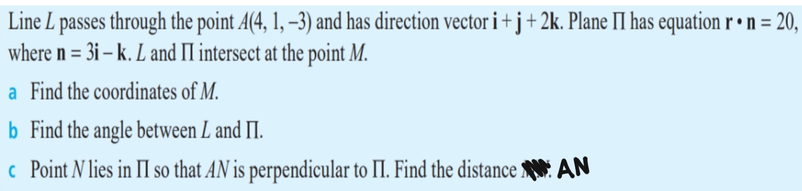 Line L passes through the point A(4,1,-3) and has direction vector i+j+2k. Plane II has equation r· n=20, 
where n=3i-k. L and II intersect at the point M. 
a Find the coordinates of M. 
b Find the angle between L and II. 
c Point N lies in II so that AN is perpendicular to II. Find the distance NN. A N