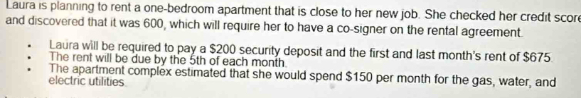 Laura is planning to rent a one-bedroom apartment that is close to her new job. She checked her credit scor 
and discovered that it was 600, which will require her to have a co-signer on the rental agreement. 
Laura will be required to pay a $200 security deposit and the first and last month's rent of $675. 
The rent will be due by the 5th of each month. 
The apartment complex estimated that she would spend $150 per month for the gas, water, and 
electric utilities