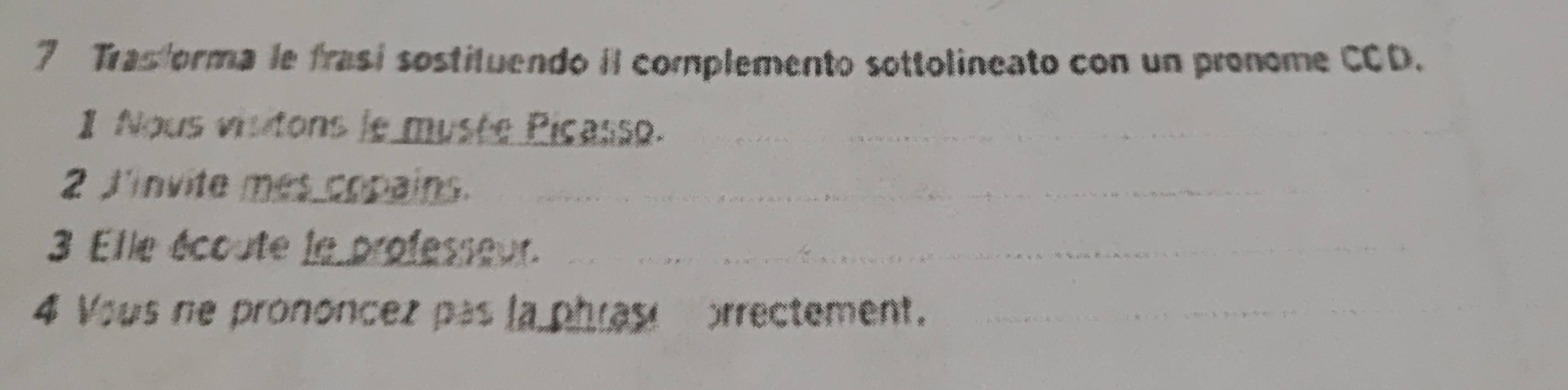 Trasforma le frasi sostituendo iI complemento sottolineato con un pronome CCD. 
1 Nous visitons le musée Picasso._ 
2 J'invite mes copains._ 
3 Elle écoute le professeur._ 
4 Vous ne prononcez pas la phrast prrectement._