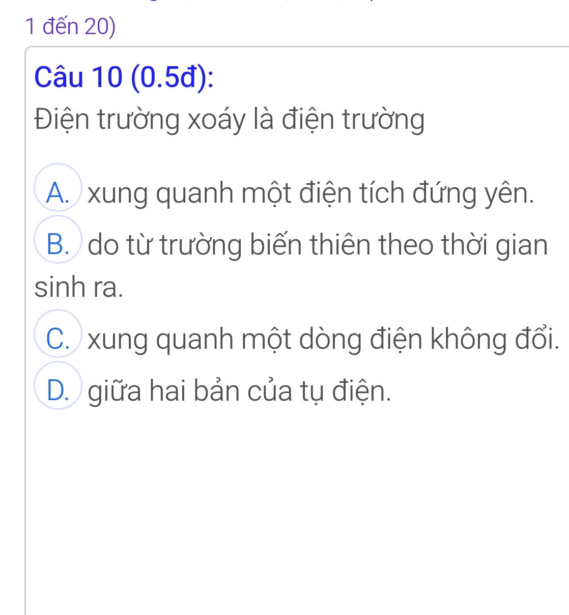 1 đến 20)
Câu 10 (0.5đ):
Điện trường xoáy là điện trường
A. xung quanh một điện tích đứng yên.
B. do từ trường biến thiên theo thời gian
sinh ra.
C. xung quanh một dòng điện không đổi.
D. giữa hai bản của tụ điện.