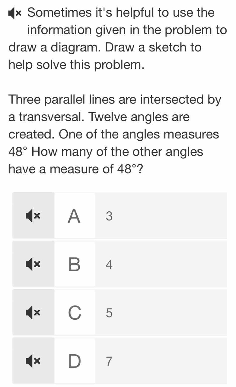 × Sometimes it's helpful to use the
information given in the problem to
draw a diagram. Draw a sketch to
help solve this problem.
Three parallel lines are intersected by
a transversal. Twelve angles are
created. One of the angles measures
48° How many of the other angles
have a measure of 48° ?
× A 3
× B 4
× C 5
× D 7