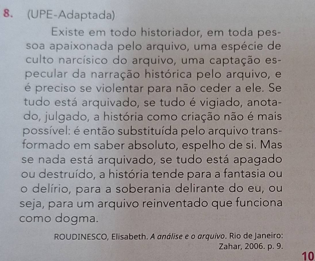 (UPE-Adaptada) 
Existe em todo historiador, em toda pes- 
soa apaixonada pelo arquivo, uma espécie de 
culto narcísico do arquivo, uma captação es- 
pecular da narração histórica pelo arquivo, e 
é preciso se violentar para não ceder a ele. Se 
tudo está arquivado, se tudo é vigiado, anota- 
do, julgado, a história como criação não é mais 
possível: é então substituída pelo arquivo trans- 
formado em saber absoluto, espelho de si. Mas 
se nada está arquivado, se tudo está apagado 
ou destruído, a história tende para a fantasia ou 
o delírio, para a soberania delirante do eu, ou 
seja, para um arquivo reinventado que funciona 
como dogma. 
ROUDINESCO, Elisabeth. A análise e o arquivo. Rio de Janeiro: 
Zahar, 2006. p. 9. 
10