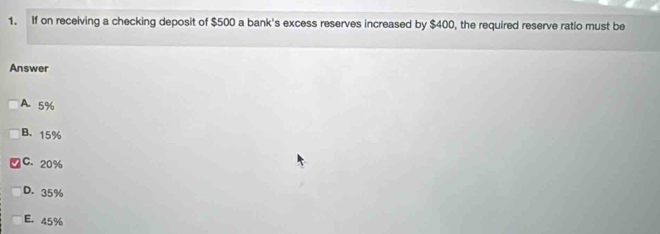 If on receiving a checking deposit of $500 a bank's excess reserves increased by $400, the required reserve ratio must be
Answer
A 5%
B. 15%
C. 20%
D. 35%
E. 45%