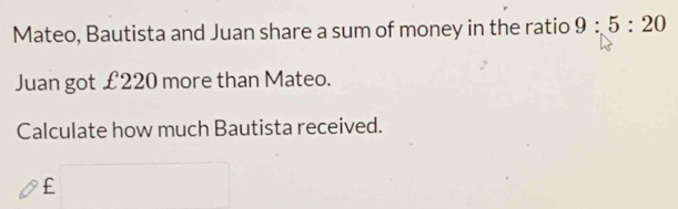 Mateo, Bautista and Juan share a sum of money in the ratio 9:5:20
Juan got £220 more than Mateo. 
Calculate how much Bautista received.
£