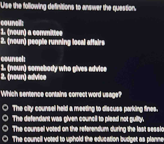 Use the following definitions to answer the question.
council:
1. (noun) a committee
2. (noun) people running local affairs
counsel:
1. (noun) somebody who gives advice
2. (noun) advice
Which sentence contains correct word usage?
The city counsel held a meeting to discuss parking fines.
The defendant was given council to plead not guilty.
The counsel voted on the referendum during the last sessio
The council voted to uphoid the education budget as planne