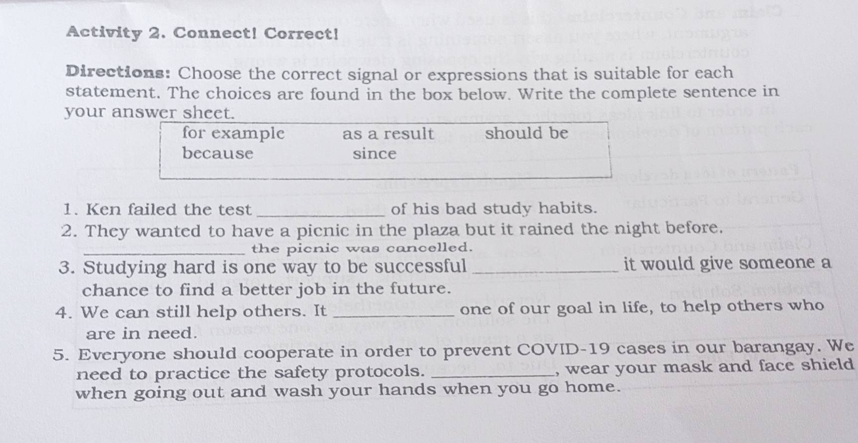 Activity 2. Connect! Correct! 
Directions: Choose the correct signal or expressions that is suitable for each 
statement. The choices are found in the box below. Write the complete sentence in 
your answer sheet. 
for example as a result should be 
because since 
1. Ken failed the test _of his bad study habits. 
2. They wanted to have a picnic in the plaza but it rained the night before. 
_the picnic was cancelled. 
3. Studying hard is one way to be successful _it would give someone a 
chance to find a better job in the future. 
4. We can still help others. It _one of our goal in life, to help others who 
are in need. 
5. Everyone should cooperate in order to prevent COVID-19 cases in our barangay. We 
need to practice the safety protocols. _, wear your mask and face shield 
when going out and wash your hands when you go home.