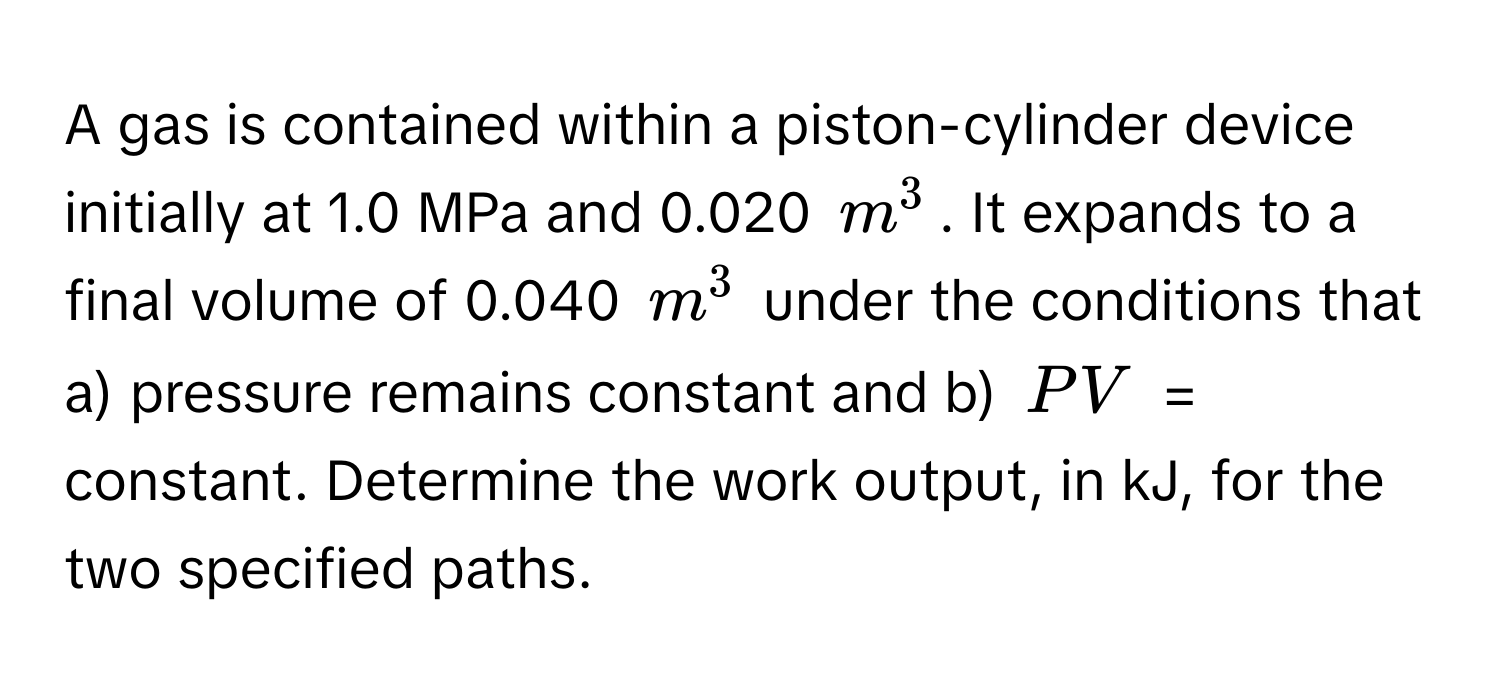 A gas is contained within a piston-cylinder device initially at 1.0 MPa and 0.020 $m^3$. It expands to a final volume of 0.040 $m^3$ under the conditions that a) pressure remains constant and b) $PV$ = constant. Determine the work output, in kJ, for the two specified paths.