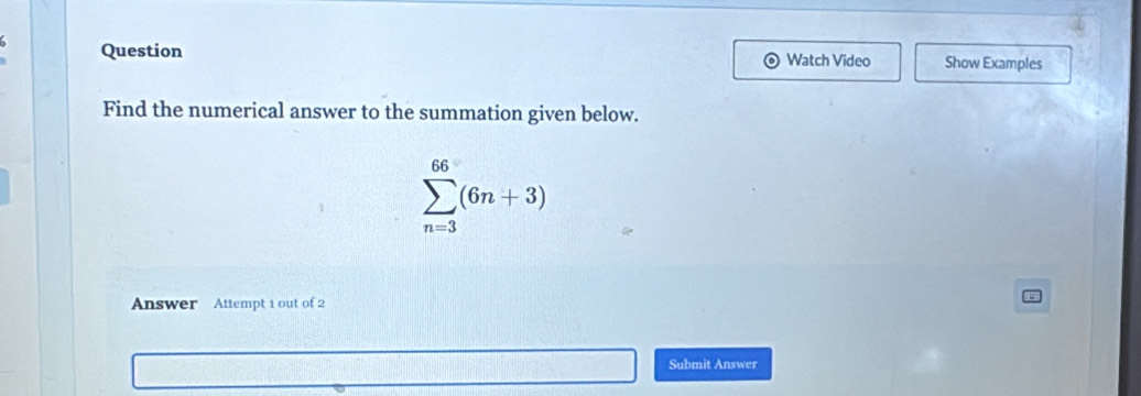 Question Watch Video Show Examples 
Find the numerical answer to the summation given below.
sumlimits _(n=3)^(66)(6n+3)
Answer Attempt 1 out of 2 
Submit Answer