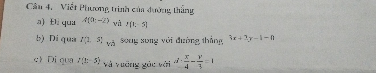 Viết Phương trình của đường thắng 
a) Đi qua A(0;-2) và I(1;-5)
b) Đi qua I(1;-5) và song song với đường thắng 3x+2y-1=0
c) Đi qua I(1;-5) và vuông góc với d: x/4 - y/3 =1