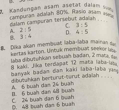 Kandungan asam asetat dalam suatu
campuran adalah 80%. Rasio asam asetat
dalam campuran tersebut adalah . . . .
A. 2:5 C. 3:5
D.
B. 3:4 4:5
8. Dika akan membuat laba-laba mainan dari
kertas karton. Untuk membuat seekor laba-
laba dibutuhkan sebuah badan, 2 mata, dan
8 kaki. Jika terdapat 12 mata laba-laba,
banyak badan dan kaki laba-laba yang
dibutuhkan berturut-turut adalah . . . .
A. 6 buah dan 24 buah
B. 6 buah dan 48 buah
C. 24 buah dan 6 buah
D. 48 buah dan 6 buah