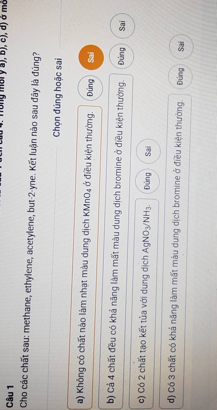 Tong môi y a), b), c), d) ở mô
Câu 1
Cho các chất sau: methane, ethylene, acetylene, but -2 -yne. Kết luận nào sau đây là đúng?
Chọn đúng hoặc sai
a) Không có chất nào làm nhạt màu dung dịch KMnO4 ở điều kiện thường. Đúng Sai
b) Cả 4 chất đều có khả năng làm mất màu dung dịch bromine ở điều kiện thường. Đúng Sai
c) Có 2 chất tạo kết tủa với dung dịch E AgNO_3 N surd H3 Đúng Sai
d) Có 3 chất có khả năng làm mất màu dung dịch bromine ở điều kiện thường. Đúng Sai