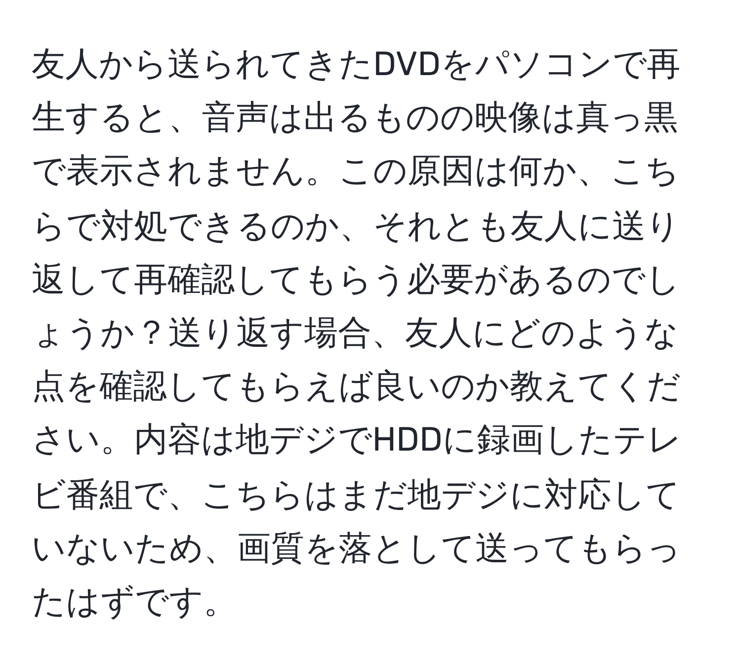 友人から送られてきたDVDをパソコンで再生すると、音声は出るものの映像は真っ黒で表示されません。この原因は何か、こちらで対処できるのか、それとも友人に送り返して再確認してもらう必要があるのでしょうか？送り返す場合、友人にどのような点を確認してもらえば良いのか教えてください。内容は地デジでHDDに録画したテレビ番組で、こちらはまだ地デジに対応していないため、画質を落として送ってもらったはずです。