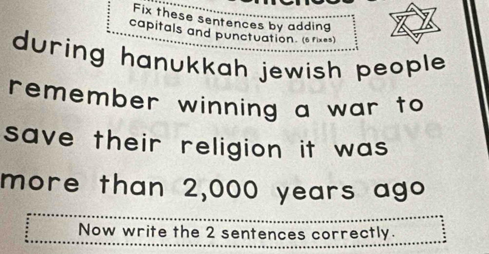 Fix these sentences by adding 
capitals and punctuation. (6 rixes) 
during hanukkah jewish people . 
remember winning a war to 
save their religion it was . 
more than 2,000 years ago 
Now write the 2 sentences correctly.