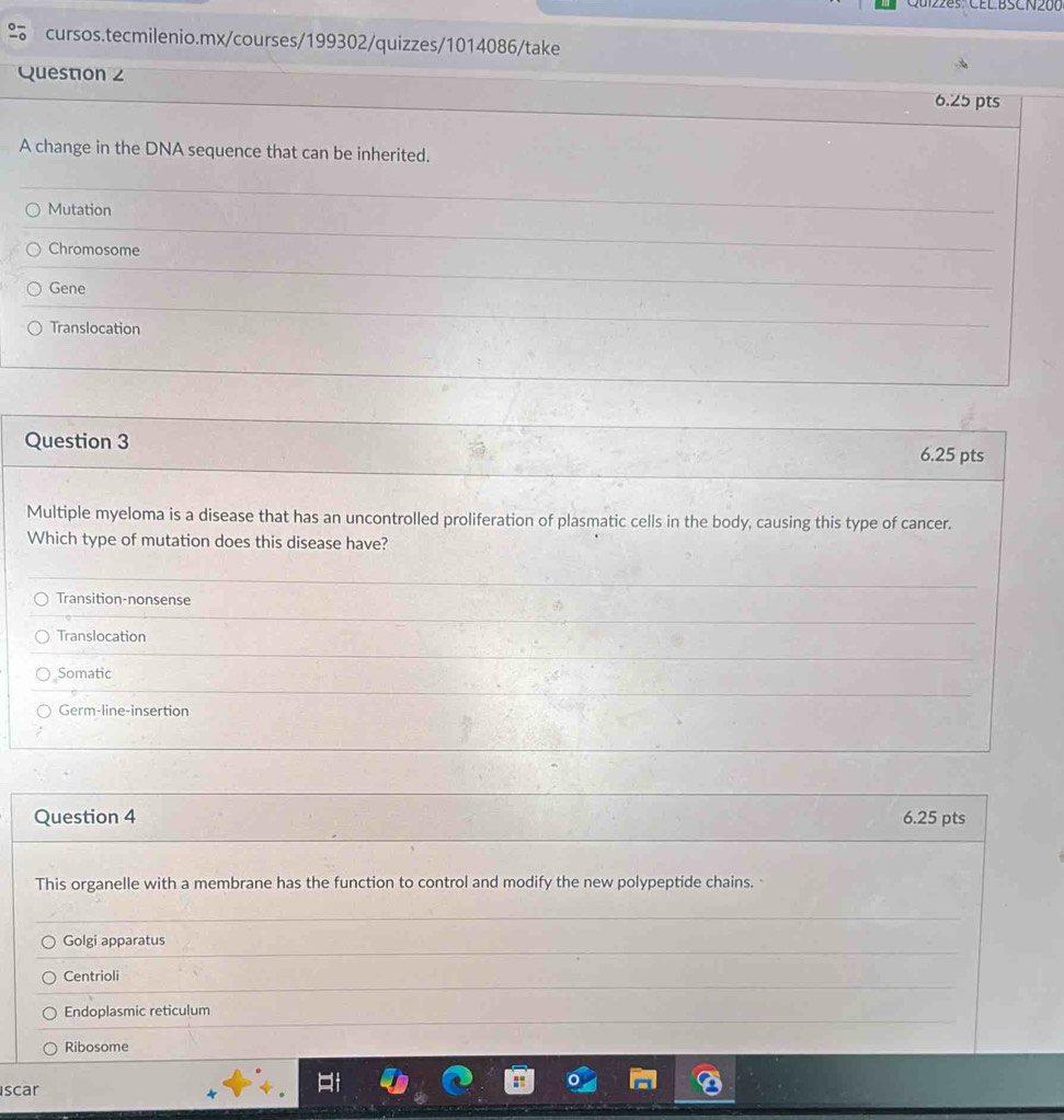 Qu1228s: CEL BSCN200
cursos.tecmilenio.mx/courses/199302/quizzes/1014086/take
Question z
6.25 pts
A change in the DNA sequence that can be inherited.
Mutation
Chromosome
Gene
Translocation
Question 3
6.25 pts
Multiple myeloma is a disease that has an uncontrolled proliferation of plasmatic cells in the body, causing this type of cancer.
Which type of mutation does this disease have?
Transition-nonsense
Translocation
Somatic
Germ-line-insertion
Question 4 6.25 pts
This organelle with a membrane has the function to control and modify the new polypeptide chains.
Golgi apparatus
Centrioli
Endoplasmic reticulum
Ribosome
scar