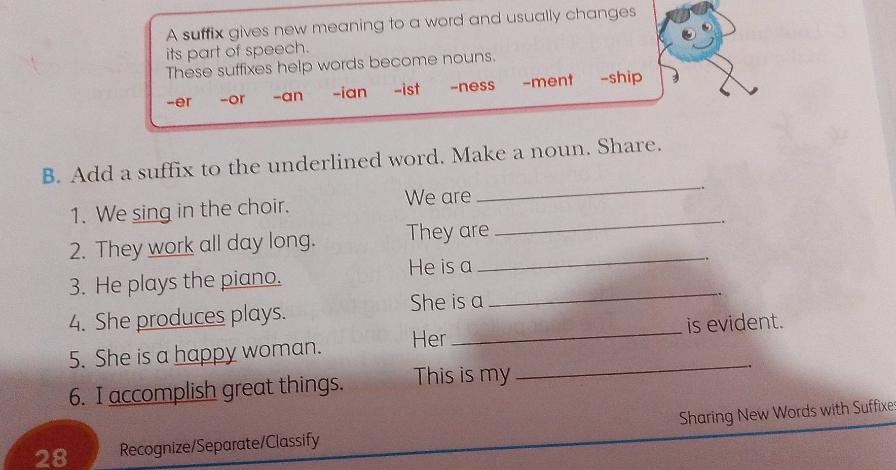 A suffix gives new meaning to a word and usually changes 
its part of speech. 
These suffixes help words become nouns. 
-er -or -an -ian -ist -ness -ment -ship 
B. Add a suffix to the underlined word. Make a noun. Share. 
We are 
1. We sing in the choir. _-. 
2. They work all day long. They are 
__. 
3. He plays the piano. 
He is a 
_. 
4. She produces plays. 
She is a 
_. 
Her_ is evident. 
_ 
5. She is a happy woman. 
6. I accomplish great things. 
This is my 
Sharing New Words with Suffixe 
28 Recognize/Separate/Classify