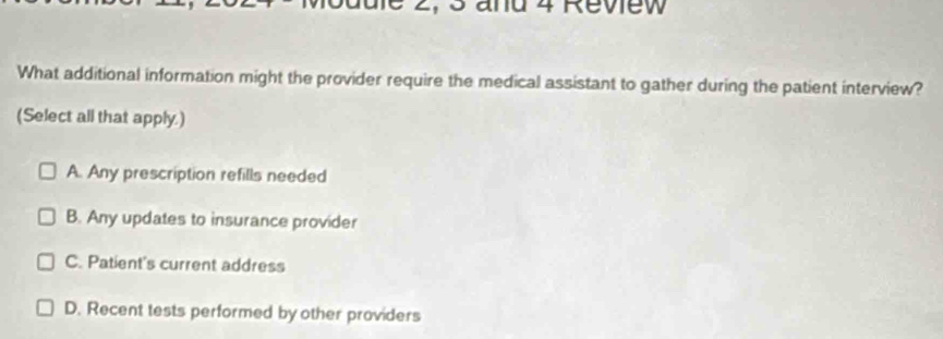 and 4 Review
What additional information might the provider require the medical assistant to gather during the patient interview?
(Select all that apply.)
A. Any prescription refills needed
B. Any updates to insurance provider
C. Patient's current address
D. Recent tests performed by other providers