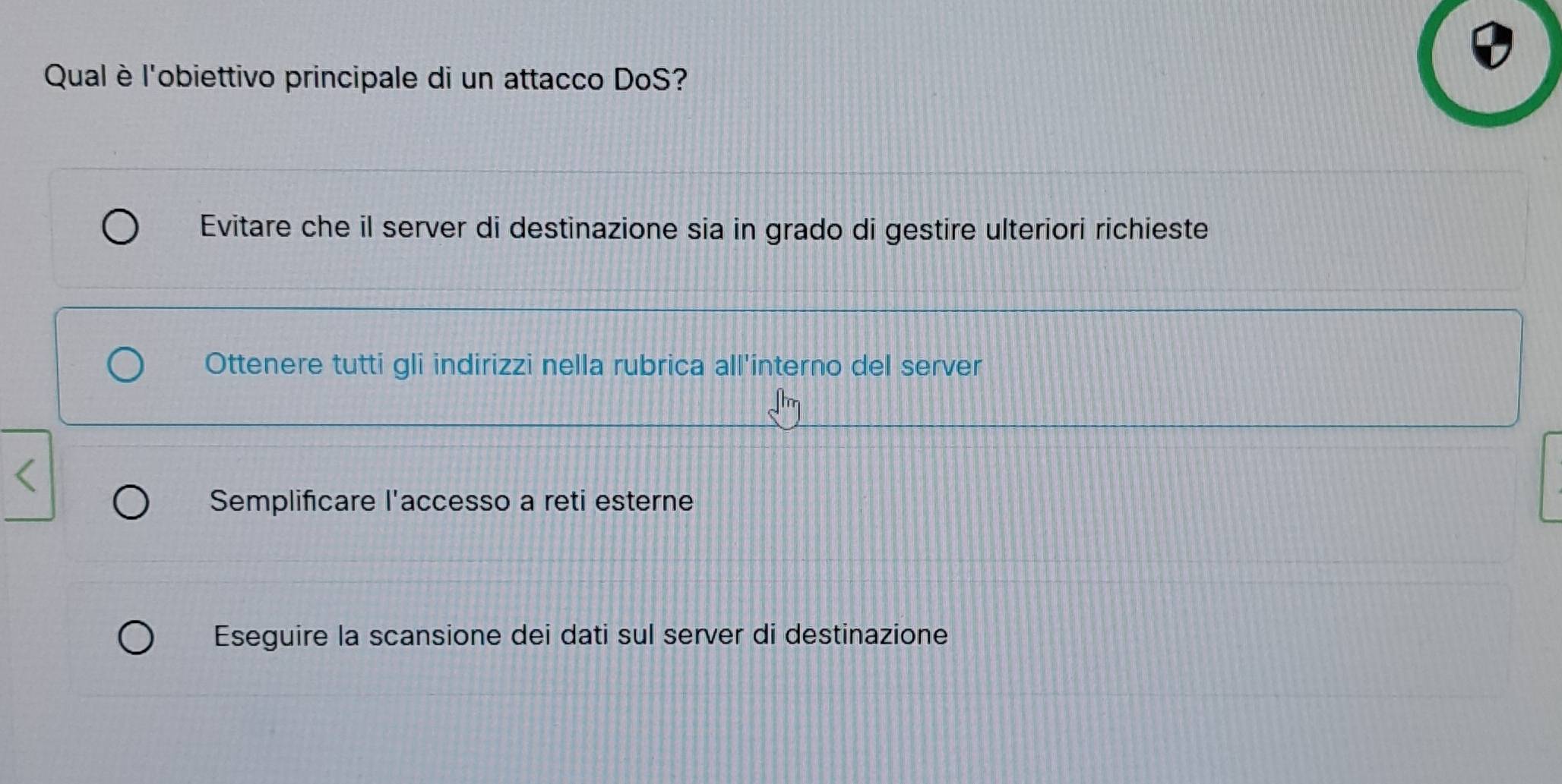 Qual è l'obiettivo principale di un attacco DoS?
Evitare che il server di destinazione sia in grado di gestire ulteriori richieste
Ottenere tutti gli indirizzi nella rubrica all'interno del server
Semplificare l'accesso a reti esterne
Eseguire la scansione dei dati sul server di destinazione