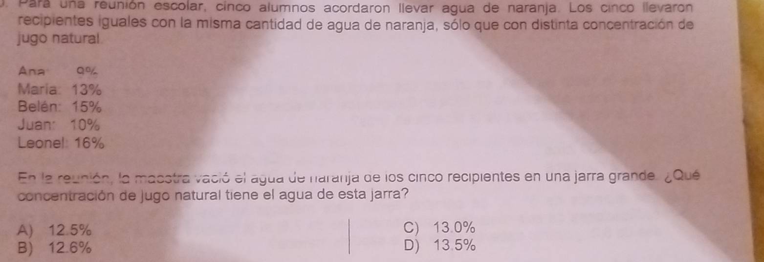 Para una reunión escolar, cinco alumnos acordaron llevar agua de naranja. Los cinco llevarón
recipientes iguales con la misma cantidad de agua de naranja, sólo que con distinta concentración de
jugo natural
Ana Q%
Maria: 13%
Belén: 15%
Juan: 10%
Leonel: 16%
En la reunión, la masstra vació el agua de naranja de los cinco recipientes en una jarra grande. ¿Qué
concentración de jugo natural tiene el agua de esta jarra?
A) 12.5% C) 13.0%
B) 12.6% D) 13.5%