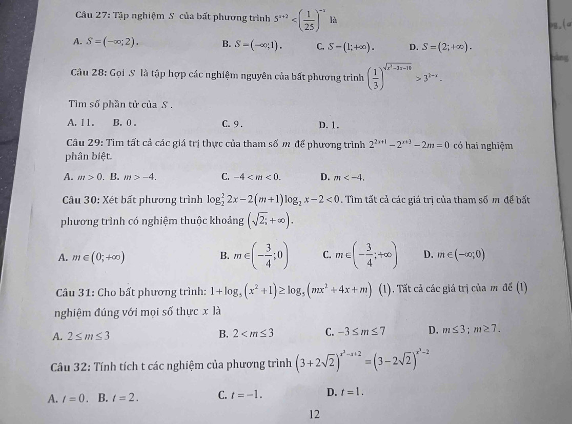 Tập nghiệm S của bất phương trình 5^(x+2) là
bg.(a
A. S=(-∈fty ;2). B. S=(-∈fty ;1). C. S=(1;+∈fty ). D. S=(2;+∈fty ). bàng
Câu 28: Gọi S là tập hợp các nghiệm nguyên của bất phương trình ( 1/3 )^sqrt(x^2-3x-10)>3^(2-x).
Tìm số phần tử của S .
A. 11. B. 0 . C. 9 . D. 1.
Câu 29: Tìm tất cả các giá trị thực của tham số m để phương trình 2^(2x+1)-2^(x+3)-2m=0 có hai nghiệm
phân biệt.
A. m>0. B. m>-4. C. -4 D. m
Câu 30: Xét bất phương trình log _2^(22x-2(m+1)log _2)x-2<0</tex> . Tìm tất cả các giá trị của tham số m để bất
phương trình có nghiệm thuộc khoảng (sqrt(2;)+∈fty ).
A. m∈ (0;+∈fty ) B. m∈ (- 3/4 ;0) C. m∈ (- 3/4 ;+∈fty ) D. m∈ (-∈fty ;0)
Câu 31: Cho bất phương trình: 1+log _5(x^2+1)≥ log _5(mx^2+4x+m) (1). Tất cả các giá trị của m đề (1)
nghiệm đúng với mọi số thực x là
A. 2≤ m≤ 3 B. 2 C. -3≤ m≤ 7 D. m≤ 3;m≥ 7.
Cầu 32: Tính tích t các nghiệm của phương trình (3+2sqrt(2))^x^2-x+2=(3-2sqrt(2))^x^3-2
C.
D.
A. t=0. B. t=2. t=-1. t=1.
12