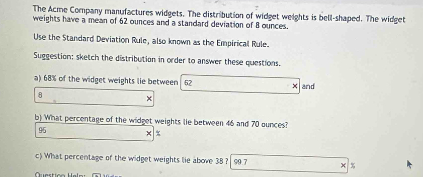 The Acme Company manufactures widgets. The distribution of widget weights is bell-shaped. The widget 
weights have a mean of 62 ounces and a standard deviation of 8 ounces. 
Use the Standard Deviation Rule, also known as the Empirical Rule. 
Suggestion: sketch the distribution in order to answer these questions. 
a) 68% of the widget weights lie between 62 × and
8
× 
b) What percentage of the widget weights lie between 46 and 70 ounces?
95
× %
c) What percentage of the widget weights lie above 38 ? 99.7 × %
Question Heln: