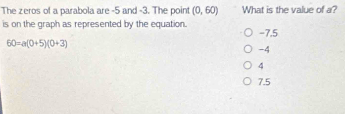 The zeros of a parabola are -5 and -3. The point (0,60) What is the value of a?
is on the graph as represented by the equation.
-7.5
60=a(0+5)(0+3)
-4
4
7.5