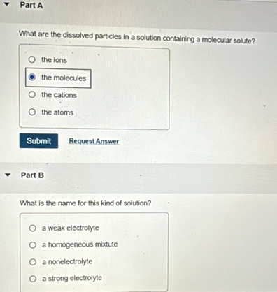 What are the dissolved particles in a solution containing a molecular solute?
the ions
the molecules
the cations
the atoms
Submit Request Answer
Part B
What is the name for this kind of solution?
a weak electrolyte
a homogeneous mixtute
a nonelectrolyte
a strong electrolyte