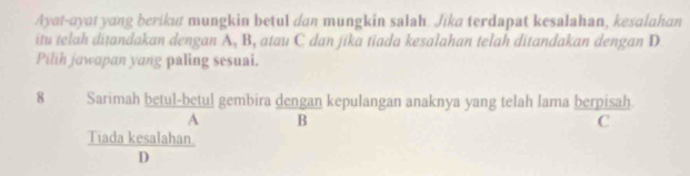 Ayat-ayat yang berikut mungkin betul dan mungkin salah. Jika terdapat kesalahan, kesalahan
itu telah ditandakan dengan A, B, atau C dan jika tiada kesalahan telah ditandakan dengan D
Pilih jawapan yang paling sesuai.
8 Sarimah betul-betul gembira dengan kepulangan anaknya yang telah lama berpisah
A B
C
Tiada kesalahan
D