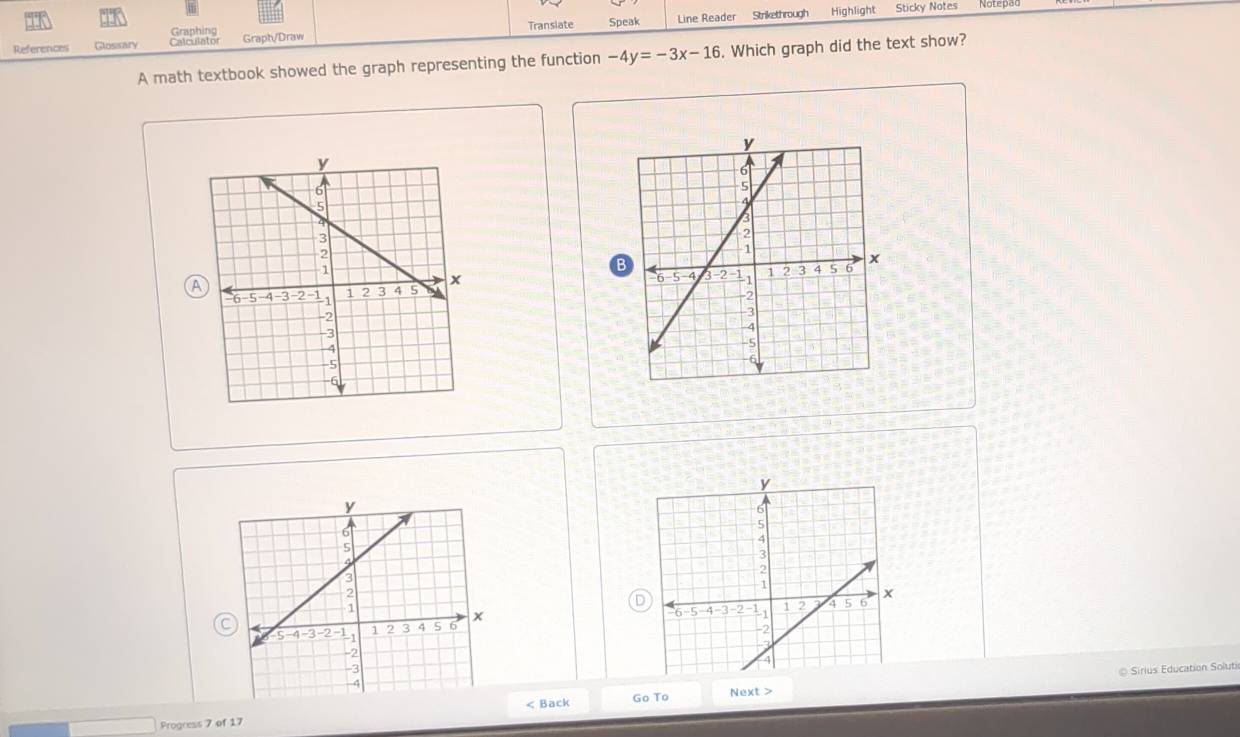 Graphing Sticky Notes 
References Glosisary Calculator Grapt/Draw Translate Speak Line Reader Strikethrough 
Highlight 
A math textbook showed the graph representing the function -4y=-3x-16. Which graph did the text show? 
B 
A 

D 

Back Go To◎ Sirius Education Solut 
Progress 7 of 17Next >