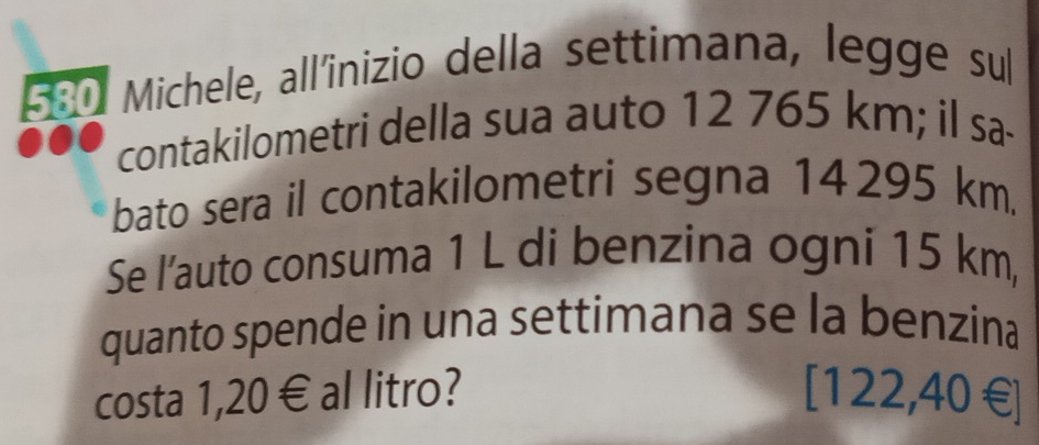 580 Michele, all'inizio della settimana, legge sul 
contakilometri della sua auto 12 765 km; il sa- 
bato sera il contakilometri segna 14295 km. 
Se l’auto consuma 1 L di benzina ogni 15 km, 
quanto spende in una settimana se la benzina 
costa 1,20€ al litro? [ 122,40 € ]