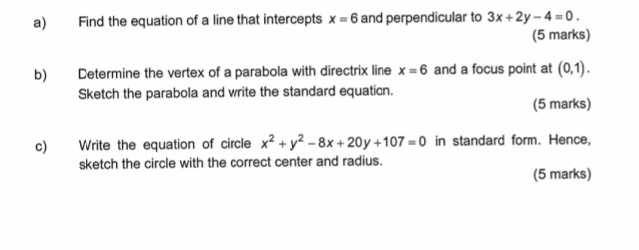 Find the equation of a line that intercepts x=6 and perpendicular to 3x+2y-4=0. 
(5 marks) 
b) Cetermine the vertex of a parabola with directrix line x=6 and a focus point at (0,1). 
Sketch the parabola and write the standard equaticn. 
(5 marks) 
c) Write the equation of circle x^2+y^2-8x+20y+107=0 in standard form. Hence, 
sketch the circle with the correct center and radius. 
(5 marks)