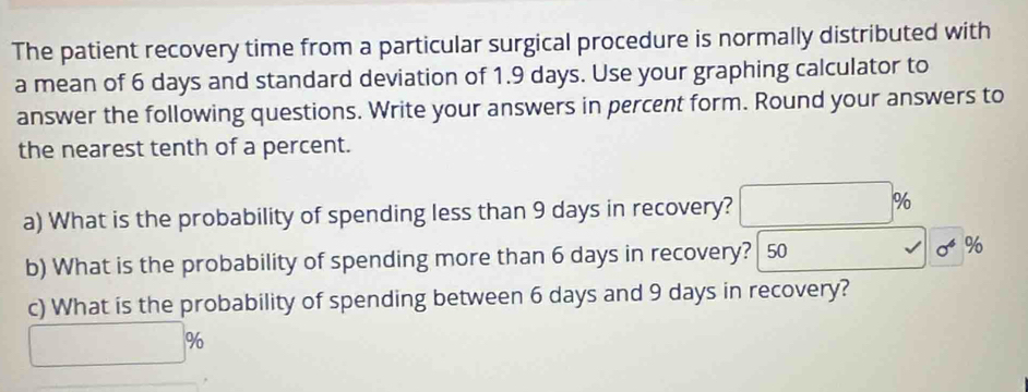 The patient recovery time from a particular surgical procedure is normally distributed with 
a mean of 6 days and standard deviation of 1.9 days. Use your graphing calculator to 
answer the following questions. Write your answers in percent form. Round your answers to 
the nearest tenth of a percent. 
a) What is the probability of spending less than 9 days in recovery?
%
b) What is the probability of spending more than 6 days in recovery? 50 %
c) What is the probability of spending between 6 days and 9 days in recovery?
%