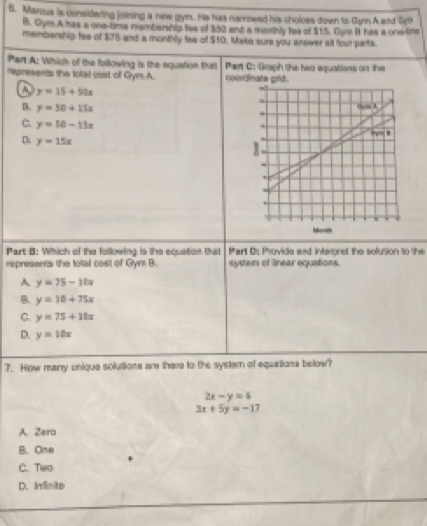 Marzus is considering joining a nw gym.. He has narrowed his choloes down to Gym Aard Byn
B. Gym A has a one-time mambership toe of $52 and a monthly fea of $15. Gum B has a one time
membership tea of $75 and a monthly tee of $10. Make sure you answer all four parts.
Part A: Which of the following is the equation that Part C: Graph the hwo equations on the
Represents the total cost of Gym A. operdinats grld .
a y=15+5ax
D. y=50+15x
C y=50-15x
D y=15x
Part B: Which of the following is the equation that Part D: Provide and interoret the solution to the
represents the total cost of Gyni B. system of linear equations.
A y=75-10x
B. y=10+75x
C. y=75+11x
D. y=10x
7. How many unique solutions are there to the systern of equalions below?
2x-y=6
3x+5y=-17
A. Zero
B. Ome
C. Two
D. Irinite