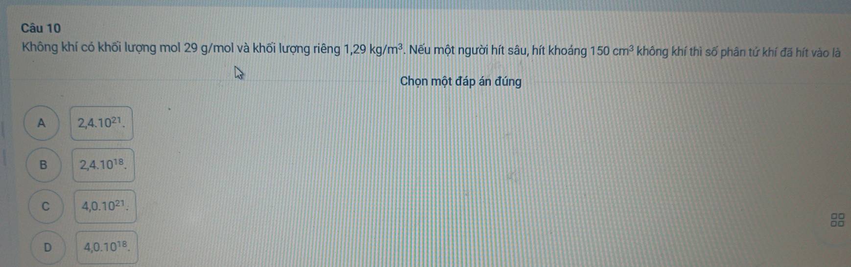 Không khí có khối lượng mol 29 g/mol và khối lượng riêng 1,29kg/m^3. Nếu một người hít sâu, hít khoảng 150cm^3 không khí thì số phân tứ khí đã hít vào là
Chọn một đáp án đúng
A 2,4.10^(21).
B 2,4.10^(18).
C 4, 0.10^(21).

D 4, 0.10^(18).