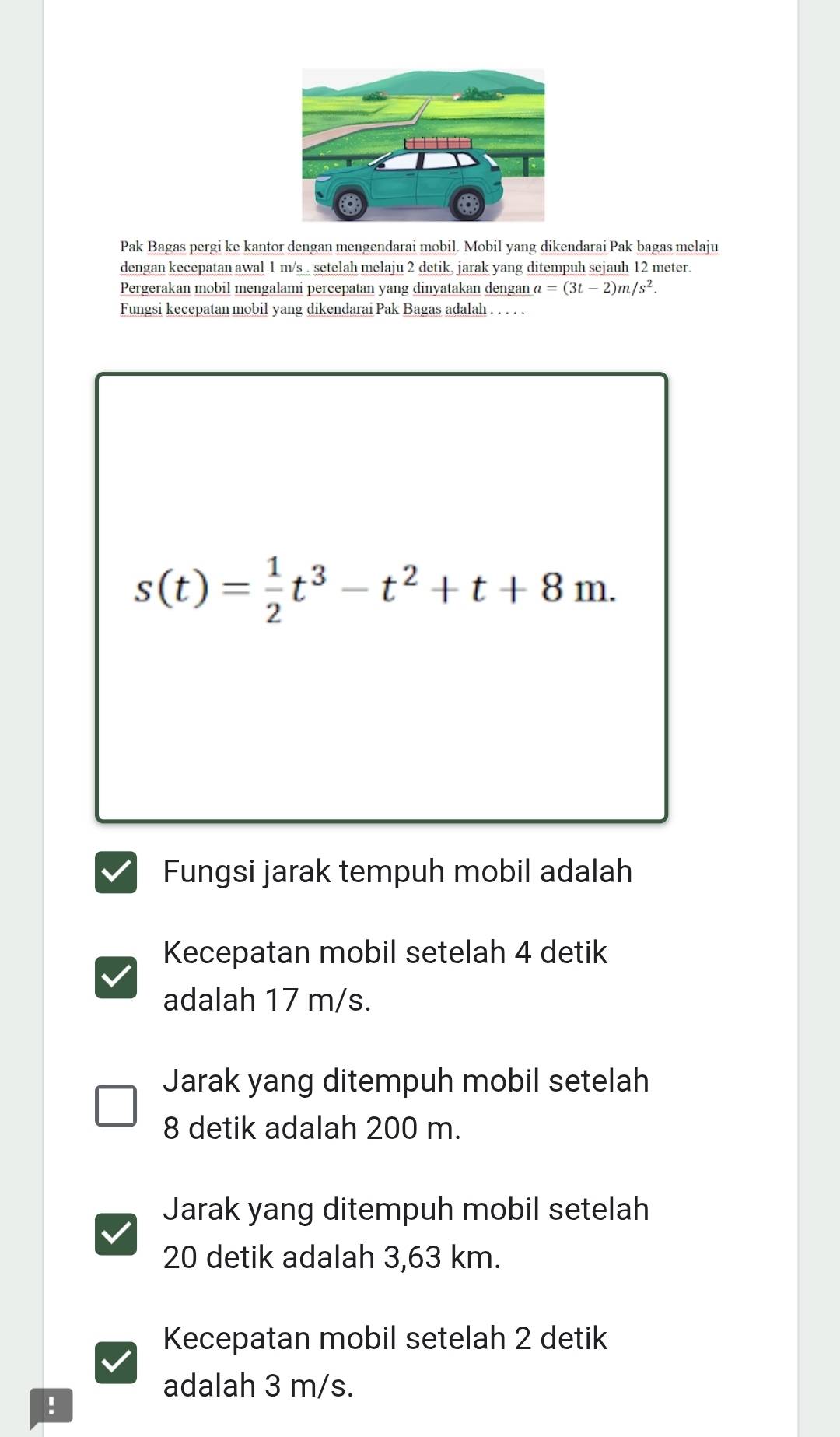 Pak Bagas pergi ke kantor dengan mengendarai mobil. Mobil yang dikendarai Pak bagas melaju
dengan kecepatan awal 1 m/s. setelah melaju 2 detik, jarak yang ditempuh sejauh 12 meter.
Pergerakan mobil mengalami percepatan yang dinyatakan dengan a=(3t-2)m/s^2. 
Fungsi kecepatan mobil yang dikendarai Pak Bagas adalah . . . . .
s(t)= 1/2 t^3-t^2+t+8m. 
Fungsi jarak tempuh mobil adalah
Kecepatan mobil setelah 4 detik
adalah 17 m/s.
Jarak yang ditempuh mobil setelah
8 detik adalah 200 m.
Jarak yang ditempuh mobil setelah
20 detik adalah 3,63 km.
Kecepatan mobil setelah 2 detik
adalah 3 m/s.