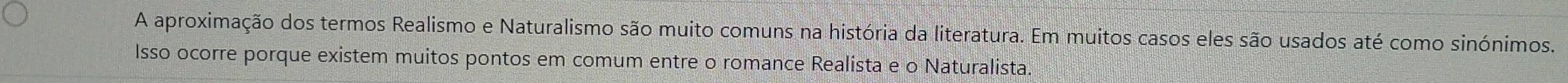 A aproximação dos termos Realismo e Naturalismo são muito comuns na história da literatura. Em muitos casos eles são usados até como sinónimos. 
Isso ocorre porque existem muitos pontos em comum entre o romance Realista e o Naturalista.