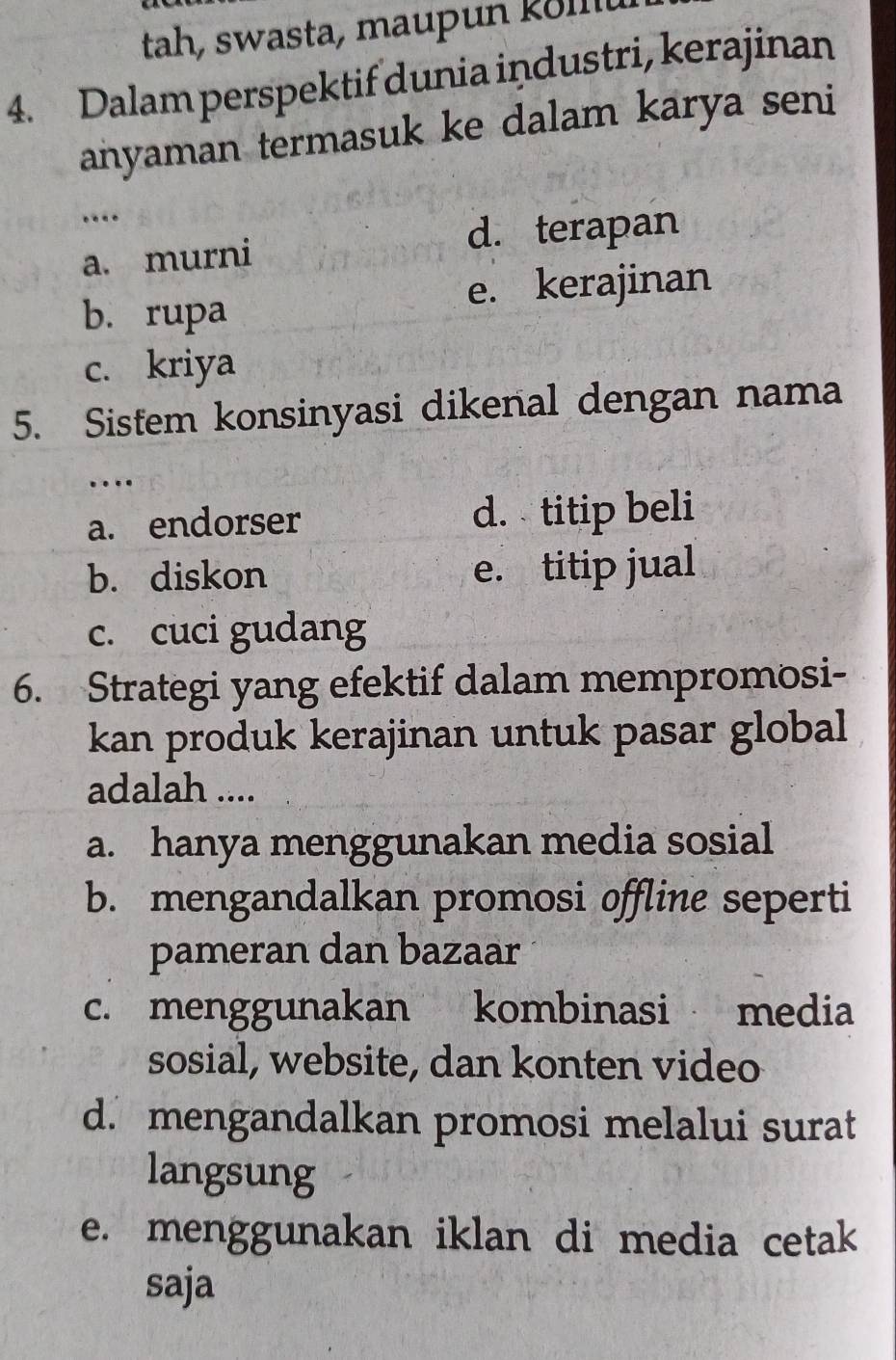 tah, swasta, maupun köllu
4. Dalam perspektif dunia industri, kerajinan
anyaman termasuk ke dalam karya seni
…
a. murni d. terapan
b. rupa e. kerajinan
c. kriya
5. Sistem konsinyasi dikenal dengan nama
…
a. endorser d. titip beli
b. diskon e. titip jual
c. cuci gudang
6. Strategi yang efektif dalam mempromosi-
kan produk kerajinan untuk pasar global
adalah ....
a. hanya menggunakan media sosial
b. mengandalkan promosi offline seperti
pameran dan bazaar
c. menggunakan kombinasi media
sosial, website, dan konten video
d. mengandalkan promosi melalui surat
langsung
e. menggunakan iklan di media cetak
saja