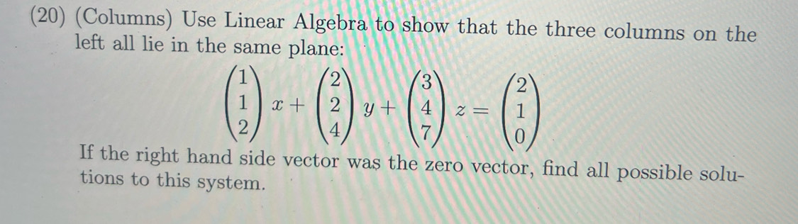 (20) (Columns) Use Linear Algebra to show that the three columns on the 
left all lie in the same plane:
beginpmatrix 1 1 2endpmatrix x+beginpmatrix 2 2 4endpmatrix y+beginpmatrix 3 4 7endpmatrix z=beginpmatrix 2 1 0endpmatrix
If the right hand side vector was the zero vector, find all possible solu- 
tions to this system.