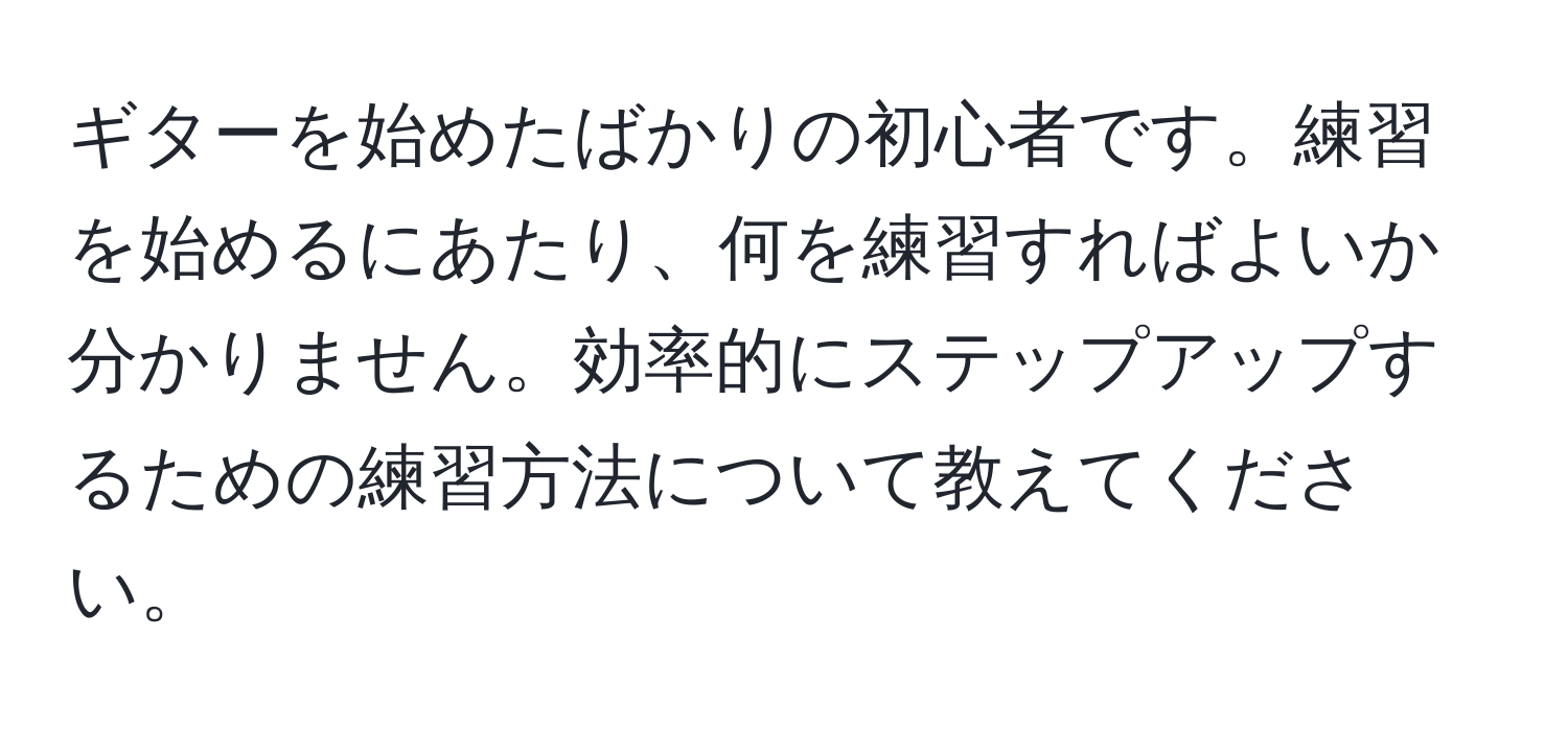 ギターを始めたばかりの初心者です。練習を始めるにあたり、何を練習すればよいか分かりません。効率的にステップアップするための練習方法について教えてください。